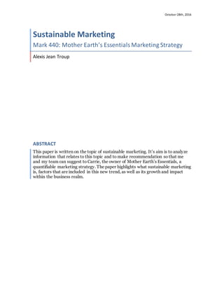 October 28th, 2016
Sustainable Marketing
Mark 440: Mother Earth’s EssentialsMarketing Strategy
Alexis Jean Troup
ABSTRACT
This paper is written on the topic of sustainable marketing. It’s aim is to analyze
information that relates to this topic and to make recommendation so that me
and my team can suggest to Carrie, the owner of Mother Earth’s Essentials, a
quantifiable marketing strategy. The paper highlights what sustainable marketing
is, factors that are included in this new trend, as well as its growth and impact
within the business realm.
 