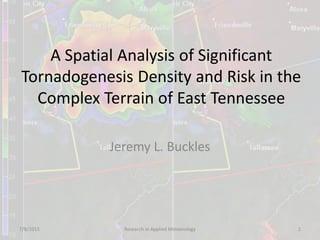 A Spatial Analysis of Significant
Tornadogenesis Density and Risk in the
Complex Terrain of East Tennessee
Jeremy L. Buckles
7/8/2015 Research in Applied Meteorology 1
 