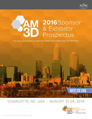 2016Sponsor
& Exhibitor
Prospectus
The Engineering Behind ADDITIVE MANUFACTURING AND 3D PRINTING
CHARLOTTE, NC, USA | AUGUST 21-24, 2016
The American Society of Mechanical Engineers (ASME)
ADDITIVE
MANUFACTURING
+3D
AM
3DConference & Expo
PRINTING
Emerging trends and applications in
Co-located with IDETC/CIE 2016
 