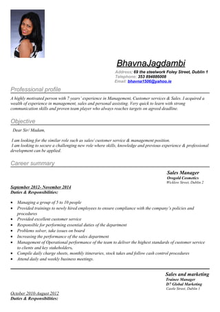 BhavnaJagdambiBhavnaJagdambi
Address: 69 the steelwork Foley Street, Dublin 1
Telephone: 353 894886008
Email: bhavna1506@yahoo.ie
Professional profile
A highly motivated person with 7 years’ experience in Management, Customer services & Sales. I acquired a
wealth of experience in management, sales and personal assisting. Very quick to learn with strong
communication skills and proven team player who always reaches targets on agreed deadline.
Objective
Dear Sir/ Madam,
I am looking for the similar role such as sales/ customer service & management position.
I am looking to secure a challenging new role where skills, knowledge and previous experience & professional
development can be applied.
Career summary
Sales Manager
Orogold Cosmetics
Wicklow Street, Dublin 2
September 2012- November 2014
Duties & Responsibilities:
• Managing a group of 5 to 10 people
• Provided trainings to newly hired employees to ensure compliance with the company’s policies and
procedures
• Provided excellent customer service
• Responsible for performing essential duties of the department
• Problems solver, take issues on board
• Increasing the performance of the sales department
• Management of Operational performance of the team to deliver the highest standards of customer service
to clients and key stakeholders.
• Compile daily charge sheets, monthly itineraries, stock takes and follow cash control procedures
• Attend daily and weekly business meetings.
Sales and marketing
Trainee Manager
D7 Global Marketing
Castle Street, Dublin 1
October 2010-August 2012
Duties & Responsibilities:
 