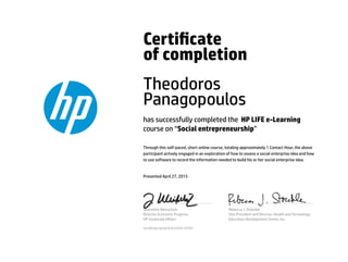 Certicate
of completion
Theodoros
Panagopoulos
has successfully completed the HP LIFE e-Learning
course on “Social entrepreneurship”
Through this self-paced, short online course, totaling approximately 1 Contact Hour, the above
participant actively engaged in an exploration of how to assess a social enterprise idea and how
to use software to record the information needed to build his or her social enterprise idea.
Presented April 27, 2015
Jeannette Weisschuh
Director, Economic Progress
HP Corporate Aﬀairs
Rebecca J. Stoeckle
Vice President and Director, Health and Technology
Education Development Center, Inc.
Certicate serial #1614355-24701
 