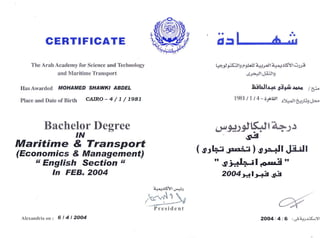 CERTI FIGATE
The Arab Academy for Science and Technology
and Maritime Transport
llas Awarded MOHAMED SHAWKT ABDEL
place anrl Date of Birth CAIRO - 4 / I / 79a7
Bachelor Degree
IN
Maritime & Transport
(Economics & Management)
rt English Section tt
In FEB.2OO4
ai5l ' ;.''
t1.>-ert*Ab r9l'! a+-,,'Jli!.{+rlSYl ,'i F
ltr+Jld-4.:Jl_,
Lslellrar sifii ro+o / a"_
1981 / 1 / 4 - 69Gtl r)i4eJt49E9;l+.c
( srl+. J.r.-nt ) sFJl J[itJt
" gr;+.LFil ,o,rl!i "
2OO4t4lt4 s3
.6g
ir{!
Alcxlrndria on : 6t4t2004 2OO4 416 , G.btur,ij<-)l
 