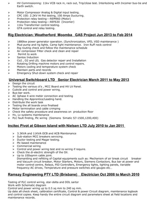  HV Commissioning: 11kv VCB rack in, rack out, Trip/close test. Interlocking with Incomer bus-tie and
Earth switch.
 Motor Compressor Analog & Digital input testing.
 CPC 100: 2.2KV Hi Pot testing, 100 Amps Ducturing.
 Protection relay testing---REM960 (Motor)
 Protection relay testing---REF630 (Incomer)
 11kv Transformer control testing.
 GTA control and relay testing.
Rig Electrician: Weatherford Moomba GAS Project Jun 2013 to Feb 2014
 1880kw power generator operation. (Synchronization, VFD, VSD maintenance )
 Mud pump and rig lights. Camp light maintenance. Iron Ruff neck control
 Rig routing check and follow the maintenance schedule
 Air compressor Filter check and clean and repair
 Permit to work
 Santos Induction
 Co2 , O2 and LEL Gas detector repair and Installation
 Rotating Drilling machine motors and control repairs.
 Motors cooling and temperature system check
 Maintain parts and records
 Emergency Shut-down system check and repair
Universal Switchboard LTD Senior Electrician March 2011 to May 2013
 Design the circuit
 Testing the various ct’s , MCC Board and HV LV Panel.
 Cubicle and control and power wiring.
 Bus-bar work.
 AC 3phase 4 wire meter connection and testing
 Handling the Apprentice/Leading hand.
 Distribute the work task
 Testing the all boards once finalised
 Motor termination and cable crimping
 Check the safety procedure and awareness on production floor
 Hv, Lv systems maintenance
 PLC fault finding, Plc wiring (Siemens Simatic S7-1500,1200,400)
Incitec Pivot at Gibson Island with Nielsen LTD July 2010 to Jan 2011
 3.3KVA and 11KVA OCB and ACB Maintenance
 Sub-station MCC breakers servicing.
 Ductor testing and Magar testing.
 Plc based maintenance
 Commercial wiring
 Control and power wiring test and re-wiring if require.
 Check the di-electric strength of the Oil.
 Up to 100sqmm cable joint.
Dismantling and refitting of Capital equipments such as: Mechanism of air break circuit breaker
and Vacuum circuit breaker, Motor Starters, Motors, Siemens Contactors, Bus bar at power and
motor control centre, Relays, PID Controllers, Emergency lights, lighting panels, Variable
frequency AC drives, Temperature and pressure switches and gauges etc…
Ramsay Engineering PTY LTD (Brisbane) Electrician Oct 2008 to March 2010
Testing of PLC control wiring, star-delta and DOL sartor
Work with Schematic diagram
Control and power wiring up to 0.5 sq mm to 240 sq mm.
Up date all check sheet, calibration certificate, Control & power Circuit diagram, maintenance logbook
and control copies. Keep handy the entire circuit diagram and parameters sheet at field locations and
maintenance records.
 