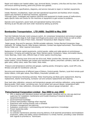 Repair and replace over heated cables, lugs, terminal blocks, Jumpers, Links Bus and bus bars. Check
and ensure earthing bonding, panel and junction box gaskets.
Follows blueprints, specifications, diagrams, and service manuals to repair or maintain equipments.
Install, Maintain, troubleshoot, repair and test operational equipment and facilities which includes,
repairs and maintains of electrical machines, equipment
Thorough check, investigate and inspects machines and equipment to locate causes of malfunctions;
apply specific tests and checks for the machines or equipment to gain access to problems.
Operate work equipment, power tools and specialized testing instruments.
Working as per the plan and work order received by setting up priority
Bombardier Transportation LTD (ABB) Sep2005 to May 2008
Test And Calibrate Extruder clutch pressure switch, Air compressor temperature and pressure gauges
and switches, single stage & multi stage Centrifugal pump power and control checks as well as other
equipments with the help of Multi meter, Standard Temperature Bath (Nagman make).
Feeler gauge, Ring and fix spanners, MV/MA portable calibrator, Forbes Marshal Comparator Gage
Calibrator, DC Voltage Source, Millie Ampere calibrator, Contact less digital tachometer, Thermometer,
Pointer Puller and other required instruments
Replacement of whole capital equipments, control panels, cables and cable glands at control/power
termination, Crimping and soldering lugs, Motor Starters panel, Contactors, relays, termination blocks,
motor Bearings, motor rotor, different type of motor spares mounting legs.
Fan, fan cover, bearing cover drive and non drive end, Motor junction Box, Remote and local push
button station, Circuit breakers jaw contact and mechanism spares, pneumatic cylinders, load cell, knife
gate valve, safety valve, water flow meter, Rota meter.
Pressure and temperature switches and gauges, Lighting panels, Emergency Lights, Local UPS units,
Window and split Air Conditioner units etc.
Servicing and maintenance of different types of Motors, Control panels, Starters, Local And remote push
button station, knife gate valves, Flow Meters, Pneumatic cylinders etc…
Electrical maintenance Workshop activities: Motor Overhauling and Body parts replacement, Bearing
replacement, Starter Overhauling, Contactor coil and contacts replacements and cleaning.
Over load relay calibration, pressure and temperature gauges and switches calibration, using equipments
Bearing puller, Multi meter, varnishing oven, hot air bower and vacuum blower, temperature bath,
Current source for relay calibration, Universal calibrator, pressure gauge comparator etc….
Petrochemical Corporation Limited Sep 2000 to July 2005
 IPCL is dealing with Petroleum product and gas supplier industries and my role was electrical
supervisor for installation maintenance and trouble shooting of industrial electrical
equipment/installation.
 sound technical knowledge
 Conduct team/toolbox meetings when required.
 Experience with working directly onto a schedule
 Shutdown management and planning
 Substation construction / commissioning and testing experience / knowledge
 Proven leadership skills
 HV Experience
 Co-ordinate maintenance activities ensuring delivery of all essential preventative and breakdown
production, safety and safety critical maintenance in a timely manner, providing a clear direction
with regards to priorities to Technicians
 
