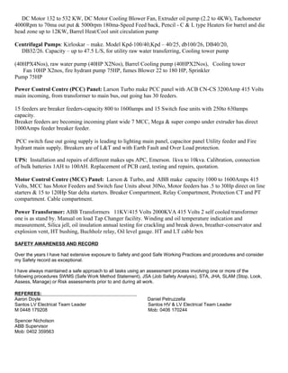 DC Motor 132 to 532 KW, DC Motor Cooling Blower Fan, Extruder oil pump (2.2 to 4KW), Tachometer
4000Rpm to 70ma out put & 5000rpm 180ma-Speed Feed back, Pencil - C & L type Heaters for barrel and die
head zone up to 12KW, Barrel Heat/Cool unit circulation pump
Centrifugal Pumps: Kirloskar – make. Model Kpd-100/40,Kpd – 40/25, db100/26, DB40/20,
DB32/26. Capacity – up to 47.5 L/S, for utility raw water transferring, Cooling tower pump
(40HPX4Nos), raw water pump (40HP X2Nos), Barrel Cooling pump (40HPX2Nos), Cooling tower
Fan 10HP X2nos, fire hydrant pump 75HP, fumes Blower 22 to 180 HP, Sprinkler
Pump 75HP
Power Control Centre (PCC) Panel: Larson Turbo make PCC panel with ACB CN-CS 3200Amp 415 Volts
main incoming, from transformer to main bus, out going has 30 feeders.
15 feeders are breaker feeders-capacity 800 to 1600amps and 15 Switch fuse units with 250to 630amps
capacity.
Breaker feeders are becoming incoming plant wide 7 MCC, Mega & super compo under extruder has direct
1000Amps feeder breaker feeder.
PCC switch fuse out going supply is leading to lighting main panel, capacitor panel Utility feeder and Fire
hydrant main supply. Breakers are of L&T and with Earth Fault and Over Load protection.
UPS: Installation and repairs of different makes ups APC, Emerson. 1kva to 10kva. Calibration, connection
of bulk batteries 1AH to 100AH. Replacement of PCB card, testing and repairs, quotation.
Motor Control Centre (MCC) Panel: Larson & Turbo, and ABB make capacity 1000 to 1600Amps 415
Volts, MCC has Motor Feeders and Switch fuse Units about 30No, Motor feeders has .5 to 30Hp direct on line
starters & 15 to 120Hp Star delta starters. Breaker Compartment, Relay Compartment, Protection CT and PT
compartment. Cable compartment.
Power Transformer: ABB Transformers 11KV/415 Volts 2000KVA 415 Volts 2 self cooled transformer
one is as stand by. Manual on load Tap Changer facility. Winding and oil temperature indication and
measurement, Silica jell, oil insulation annual testing for crackling and break down, breather-conservator and
explosion vent, HT bushing, Buchholz relay, Oil level gauge. HT and LT cable box
SAFETY AWARENESS AND RECORD
Over the years I have had extensive exposure to Safety and good Safe Working Practices and procedures and consider
my Safety record as exceptional.
I have always maintained a safe approach to all tasks using an assessment process involving one or more of the
following procedures SWMS (Safe Work Method Statement), JSA (Job Safety Analysis), STA, JHA, SLAM (Stop, Look,
Assess, Manage) or Risk assessments prior to and during all work.
REFEREES:
Aaron Doyle Daniel Petruzzella
Santos LV Electrical Team Leader Santos HV & LV Electrical Team Leader
M 0448 179208 Mob: 0406 170244
Spencer Nicholson
ABB Supervisor
Mob: 0402 359563
 