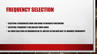 FREQUENCY SELECTION
• SELECTING 3 FREQUENCIES FROM 1800 BAND TO INCREASE PENETRATION
• SELECTING 1 FREQUENCY 2100 AND USE THREE CODES
• ALL VOICE CALLS WILL BE ORIGINATED ON 2G AND USE 3G FOR DATA ONLY TO MAXIMIZE THROUGHPUT
 