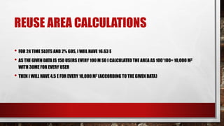 REUSE AREA CALCULATIONS
• FOR 24 TIME SLOTS AND 2% GOS, I WIIL HAVE 16.63 E
• AS THE GIVEN DATA IS 150 USERS EVERY 100 M SO I CALCULATED THE AREA AS 100*100= 10,000 M2
WITH 30ME FOR EVERY USER
• THEN I WILL HAVE 4.5 E FOR EVERY 10,000 M2 (ACCORDING TO THE GIVEN DATA)
 