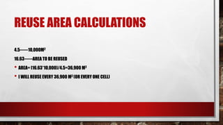 REUSE AREA CALCULATIONS
4.5------10,000M2
16.63------AREA TO BE REUSED
• AREA= (16.63*10,000)/4.5=36,900 M2
• I WILL REUSE EVERY 36,900 M2 (OR EVERY ONE CELL)
 