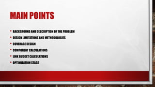 MAIN POINTS
• BACKGROUND AND DESCRIPTION OF THE PROBLEM
• DESIGN LIMITATIONS AND METHODOLOGIES
• COVERAGE DESIGN
• COMPONENT CALCULATIONS
• LINK BUDGET CALCULATIONS
• OPTIMIZATION STAGE
 