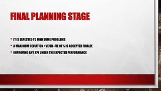 FINAL PLANNING STAGE
• IT IS EXPECTED TO FIND SOME PROBLEMS
• A MAXIMUM DEVIATION +VE OR –VE 10 % IS ACCEPTED FINALLY.
• IMPROVING ANY KPI UNDER THE EXPECTED PERFORMANCE
 
