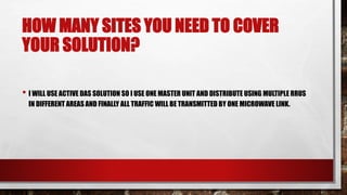 HOW MANY SITES YOU NEED TO COVER
YOUR SOLUTION?
• I WILL USE ACTIVE DAS SOLUTION SO I USE ONE MASTER UNIT AND DISTRIBUTE USING MULTIPLE RRUS
IN DIFFERENT AREAS AND FINALLY ALL TRAFFIC WILL BE TRANSMITTED BY ONE MICROWAVE LINK.
 