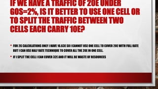 IF WE HAVE A TRAFFIC OF 20E UNDER
GOS=2%, IS IT BETTER TO USE ONE CELL OR
TO SPLIT THE TRAFFIC BETWEEN TWO
CELLS EACH CARRY 10E?
• FOR 2G CALCULATIONS ONLY I HAVE 16.63E SO I CANNOT USE ONE CELL TO COVER 20E WITH FULL RATE
BUT I CAN USE HALF RATE TECHNIQUE TO COVER ALL THE 20E IN ONE CELL.
• IF I SPLIT THE CELL I CAN COVER 32E AND IT WILL BE WASTE OF RESOURCES
 