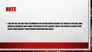 NOTE
• I DID NOT USE THE HALF RATE TECHNIQUE IN MY CALCULATIONS BECAUSE THE TRAFFIC IN THE MALL WILL
INCREASE GRADUALLY AND I WANT THE DESIGN TO LAST LONGEST TIME IN THE FUTURE TO ACCEPT NEW
USERS, MORE CAPACITY, NEW SERVICES AND MORE DATA RATES
 