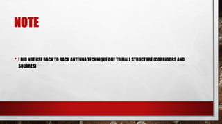 NOTE
• I DID NOT USE BACK TO BACK ANTENNA TECHNIQUE DUE TO MALL STRUCTURE (CORRIDORS AND
SQUARES)
 