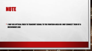 NOTE
• I MAY USE OPTICAL FIBER TO TRANSMIT SIGNAL TO THE FOUNTAIN AREA OR I MAY CONNECT THEM BY A
MICROWAVE LINK
 