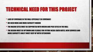 TECHNICAL NEED FOR THIS PROJECT
• LACK OF COVERAGE IN THE MALL (SPECIALLY 3G COVERAGE)
• WE NEED MORE AND MORE CAPACITY INDOOR
• THE MACRO SITES MUST BE SUPPORTED WITH MICRO AND PICO SITES IN THE MALL
• THE DESIGN MUST BE OPTIMUM AND FLEXIBLE FOR FUTURE NEEDS (DATA RATES, NEW SERVICES AND
MORE CAPACITY) AND IT MUST KEEP UP WITH EXTENSIONS
 