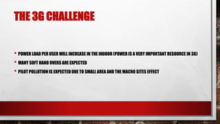 THE 3G CHALLENGE
• POWER LOAD PER USER WILL INCREASE IN THE INDOOR (POWER IS A VERY IMPORTANT RESOURCE IN 3G)
• MANY SOFT HAND OVERS ARE EXPECTED
• PILOT POLLUTION IS EXPECTED DUE TO SMALL AREA AND THE MACRO SITES EFFECT
 