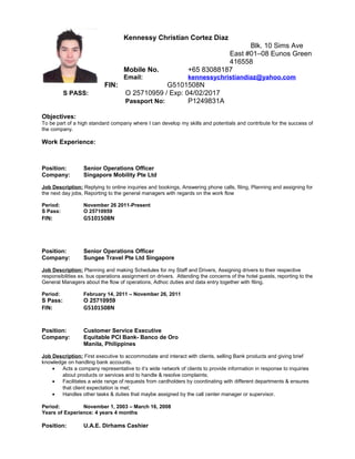 Kennessy Christian Cortez Diaz
Blk. 10 Sims Ave
East #01–08 Eunos Green
416558
Mobile No. +65 83088187
Email: kennessychristiandiaz@yahoo.com
FIN: G5101508N
S PASS: O 25710959 / Exp: 04/02/2017
Passport No: P1249831A
Objectives:
To be part of a high standard company where I can develop my skills and potentials and contribute for the success of
the company.
Work Experience:
Position: Senior Operations Officer
Company: Singapore Mobility Pte Ltd
Job Description: Replying to online inquiries and bookings, Answering phone calls, filing, Planning and assigning for
the next day jobs, Reporting to the general managers with regards on the work flow
Period: November 26 2011-Present
S Pass: O 25710959
FIN: G5101508N
Position: Senior Operations Officer
Company: Sungee Travel Pte Ltd Singapore
Job Description: Planning and making Schedules for my Staff and Drivers, Assigning drivers to their respective
responsibilities ex. bus operations assignment on drivers. Attending the concerns of the hotel guests, reporting to the
General Managers about the flow of operations, Adhoc duties and data entry together with filing.
Period: February 14, 2011 – November 26, 2011
S Pass: O 25710959
FIN: G5101508N
Position: Customer Service Executive
Company: Equitable PCI Bank- Banco de Oro
Manila, Philippines
Job Description: First executive to accommodate and interact with clients, selling Bank products and giving brief
knowledge on handling bank accounts.
• Acts a company representative to it’s wide network of clients to provide information in response to inquiries
about products or services and to handle & resolve complaints;
• Facilitates a wide range of requests from cardholders by coordinating with different departments & ensures
that client expectation is met;
• Handles other tasks & duties that maybe assigned by the call center manager or supervisor.
Period: November 1, 2003 – March 16, 2008
Years of Experience: 4 years 4 months
Position: U.A.E. Dirhams Cashier
 