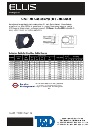 One Hole Cableclamp (1F) Data Sheet 
Manufactured as standard in black polypropylene (B), black flame retardant V0 zero halogen 
phosphorus free Nylon (LSF) or to special order in a London Underground approved material 
(LUL).(Material data sheets are available on request). UK Design Reg. No. 355854. Used to fix 
power cables in indoor and outdoor applications. 
B LSF LUL 
Selection Table for One Hole Cable Clamps 
Part No Material 
Suffix 
Cable 
Dia. 
Range 
mm 
1F-10 B/LSF/LUL 10-13 37.8 27.0 41.4 10.2 1 x M10 100 14.6 19.6 23.8 
1F-11 B/LSF/LUL 13-16 41.2 30.0 41.4 10.4 1 x M10 100 17.0 23.0 27.7 
1F-12 B/LSF/LUL 16-19 44.3 33.0 41.4 10.7 1 x M10 100 19.6 26.4 32.0 
1F-13 B/LSF/LUL 19-23 48.2 36.0 41.4 10.9 1 x M10 100 22.4 30.2 36.5 
1F-14 B/LSF/LUL 23-27 52.2 40.0 41.4 11.3 1 x M10 100 25.8 34.6 42.0 
1F-15 B/LSF/LUL 27-32 57.1 44.0 41.4 11.6 1 x M10 100 29.2 39.0 47.6 
1F-16 B/LSF/LUL 32-38 63.1 49.0 41.4 12.1 1 x M10 100 34.2 46.2 55.7 
1F-17 B/LSF/LUL 38-46 71.3 58.0 41.4 12.9 1 x M10 50 47.8 64.0 77,9 
1F-18 B/LSF/LUL 46-51 77.3 67.0 41.4 13.5 1 x M10 50 54.0 73.2 88.0 
1F-19 B/LSF/LUL 51-57 83.2 72.0 41.4 13.9 1 x M10 50 59.0 80.4 96.2 
Issue 03 17/09/2013 Page 1 of 2 
Dimensions 
Fixing Hole Pack 
Qty. 
Weight g 
The LUL version of the 1F One Hole Cableclamps 
are compliant with the requirement of London 
Underground Standard 1-085. Product Register No. 
363. 
H 
mm 
D 
mm 
E 
mm 
W 
mm 
 