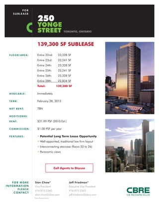 FOR
      SUBLEASE

                              250
                              YONGE
                              STREET                     TORONTO, ONTARIO




                              139,300 SF SUBLEASE
   F LO O R / A R E A :       Entire 22nd:           23,328 SF
                              Entire 23rd:           23,241 SF
                              Entire 24th:           23,328 SF
                              Entire 25th:           23,241 SF
                              Entire 26th:           23,328 SF
                              Entire 28th:           22,834 SF
                              Total:               139,300 SF

   AVAILABLE:                 Immediately

   TERM:                      February 28, 2012

   N E T R E N T:             TBN

   ADDITIONAL

   R E N T:                   $21.99 PSF (2010 Est.)

   COMMISSION:                $1.00 PSF per year

   F E AT U R E S :           • Potential Long Term Lease Opportunity
                              • Well-appointed, traditional law firm layout
                              • Interconnecting staircase (floors 22 to 26)
                              • Panoramic views




                                                  Call Agents to Discuss




      FOR MORE            Stan Chow*                        Jeff Friedman*
I N F O R M AT I O N      Vice President                    Executive Vice President
           PLEASE
                          416.815.2360                      416.815.2363
       C O N TA C T
                          stan.chow@cbre.com                jeff.friedman@cbre.com
                          *Sales Representative
 