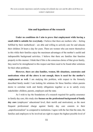 The socio-economic importance and job-creating role of family day care and the effect of all these on
women’s employment
11
Aim and hypotheses of the research
Under no conditions do I aim to prove that employment while having a
small child is suitable for everybody. I believe that there are mothers who – feeling
fulfilled by their motherhood – are able and willing to actively care for and educate
their children 24 hours a day for years. There are women who can renew themselves
in this while their families enjoy the maximum advantages of the mother’s useful and
indispensible background activities. I believe that there are families that function
properly in this manner. I think that if this is the conscious choice of that given family,
they need to be strengthened in this respect and there need to be found other solutions
for their other problems.
However, there are also families, women, life situations, constrains and
motivations when all the above is not enough, there is need for the mother’s
employment as well. I am studying this problem, with respect to the formerly
described family model. I am looking for solutions for those families where parents
desire to correlate work and family obligations together so as to satisfy every
stakeholder: children, parents, employers and the state.
As I wish to lay the foundations of a research required for quality assurance
in family day care, this study also focuses on the professional background of family
day care (employees’ educational level, their motifs and motivation), as the most
frequent professional charge against family day care consists in their
„unprofessionalism” as compared to institutions. I agree with the fact that the state, the
families and employers to be involved are right to expect the highest possible level of
 