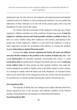 The socio-economic importance and job-creating role of family day care and the effect of all these on
women’s employment
12
professional care. For this, however, the minimum and optimal personal and material
conditions need to be defined, as well as professional standards. I do not consider the
elaboration of these indicators to be the task of the present paper; still it lays the
foundations of a later work in this regard.
As I believe that the involvement of the employers in the day care of their
employees’ children constitutes one of the conditions of improving access, I study the
employers’ attitudes, present and wished possible solutions available to them. My
aim is to assess whether aiding their employees with families, participating in the
proper care of their employees’ children is a real need of the employers. I wish to
make suggestions towards the government with reference to solving this problem
through elaborating an optimal financing model.
I assume that under current regulation the fastest, the most cost-efficient
and most flexible solution to the problem is the creation of family day care. This
would disencumber the presently extremely overcrowded care system, it would
create direct jobs for professionals working in the family day care and it would also
create indirect jobs for those parents (in their majority mothers) who under the
current regulations are unable to legally return to the labour market in such a manner
as to manage to comply with both family and work obligations. As European Union
funds can be used freely for the enlargement of the care system, from the perspective
of cost-efficiency we should consider hastening the creation of family day care.
First hypothesis (H1)
The majority of family day care managers have higher education than the 8
classes required by law as the necessary and sufficient condition of the 40-hour
training. Among family day care managers we find professional teachers.
Second hypothesis (H2)
 