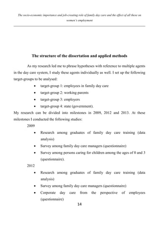 The socio-economic importance and job-creating role of family day care and the effect of all these on
women’s employment
14
The structure of the dissertation and applied methods
As my research led me to phrase hypotheses with reference to multiple agents
in the day care system, I study these agents individually as well. I set up the following
target-groups to be analysed:
 target-group 1: employees in family day care
 target-group 2: working parents
 target-group 3: employers
 target-group 4: state (government).
My research can be divided into milestones in 2009, 2012 and 2013. At these
milestones I conducted the following studies:
2009
 Research among graduates of family day care training (data
analysis)
 Survey among family day care managers (questionnaire)
 Survey among persons caring for children among the ages of 0 and 3
(questionnaire).
2012
 Research among graduates of family day care training (data
analysis)
 Survey among family day care managers (questionnaire)
 Corporate day care from the perspective of employees
(questionnaire)
 