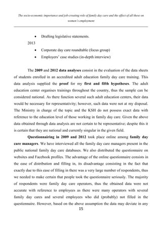 The socio-economic importance and job-creating role of family day care and the effect of all these on
women’s employment
15
 Drafting legislative statements.
2013
 Corporate day care roundtable (focus group)
 Employers’ case studies (in-depth interview)
The 2009 and 2012 data analyses consist in the evaluation of the data sheets
of students enrolled in an accredited adult education family day care training. This
data analysis supplied the proof for my first and fifth hypotheses. The adult
education center organises trainings throughout the country, thus the sample can be
considered national. As there function several such adult education centers, their data
would be necessary for representativity; however, such data were not at my disposal.
The Ministry in charge of the topic and the KSH do not possess exact data with
reference to the education level of those working in family day care. Given the above
data obtained through data analysis are not certain to be representative; despite this it
is certain that they are national and currently singular in the given field.
Questionnairing in 2009 and 2012 took place online among family day
care managers. We have interviewed all the family day care managers present in the
public national family day care databases. We also distributed the questionnaire on
websites and Facebook profiles. The advantage of the online questionnaire consists in
the ease of distribution and filling in, its disadvantage consisting in the fact that
exactly due to this ease of filling in there was a very large number of respondents, thus
we needed to make certain that people took the questionnaire seriously. The majority
of respondents were family day care operators, thus the obtained data were not
accurate with reference to employees as there were many operators with several
family day cares and several employees who did (probably) not filled in the
questionnaire. However, based on the above assumption the data may deviate in any
 