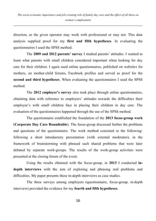 The socio-economic importance and job-creating role of family day care and the effect of all these on
women’s employment
16
direction, as the given operator may work with professional or may not. This data
analysis supplied proof for my first and fifth hypotheses. In evaluating the
questionnaires I used the SPSS method.
The 2009 and 2012 parents’ survey I studied parents’ attitudes. I wanted to
learn what parents with small children considered important when looking for day
care for their children. I again used online questionnaires, published on websites for
mothers, on mother-child forums, Facebook profiles and served as proof for the
second and third hypotheses. When evaluating the questionnaires I used the SPSS
method.
The 2012 employer’s survey also took place through online questionnaires,
obtaining data with reference to employers’ attitudes towards the difficulties their
employee’s with small children face in placing their children in day care. The
evaluation of the questionnaires happened through the use of the SPSS method.
The questionnaire established the foundation of the 2013 focus-group work
(Corporate Day Care Roundtable). The focus-group discussed further the problems
and questions of the questionnaire. The work method consisted in the following:
following a short introductory presentation (with external moderator), in the
framework of brainstorming with phrased such shared problems that were later
debated by separate work-groups. The results of the work-group activities were
presented at the closing forum of the event.
Using the results obtained with the focus-group, in 2013 I conducted in-
depth interviews with the aim of exploring and phrasing real problems and
difficulties. My paper presents these in-depth interviews as case studies.
The three surveys among employers (questionnaire, focus-group, in-depth
interview) provided the evidence for my fourth and fifth hypotheses.
 
