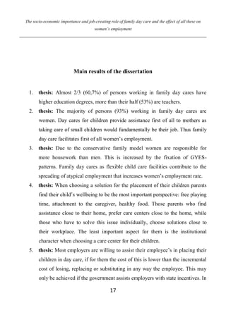 The socio-economic importance and job-creating role of family day care and the effect of all these on
women’s employment
17
Main results of the dissertation
1. thesis: Almost 2/3 (60,7%) of persons working in family day cares have
higher education degrees, more than their half (53%) are teachers.
2. thesis: The majority of persons (93%) working in family day cares are
women. Day cares for children provide assistance first of all to mothers as
taking care of small children would fundamentally be their job. Thus family
day care facilitates first of all women’s employment.
3. thesis: Due to the conservative family model women are responsible for
more housework than men. This is increased by the fixation of GYES-
patterns. Family day cares as flexible child care facilities contribute to the
spreading of atypical employment that increases women’s employment rate.
4. thesis: When choosing a solution for the placement of their children parents
find their child’s wellbeing to be the most important perspective: free playing
time, attachment to the caregiver, healthy food. Those parents who find
assistance close to their home, prefer care centers close to the home, while
those who have to solve this issue individually, choose solutions close to
their workplace. The least important aspect for them is the institutional
character when choosing a care center for their children.
5. thesis: Most employers are willing to assist their employee’s in placing their
children in day care, if for them the cost of this is lower than the incremental
cost of losing, replacing or substituting in any way the employee. This may
only be achieved if the government assists employers with state incentives. In
 