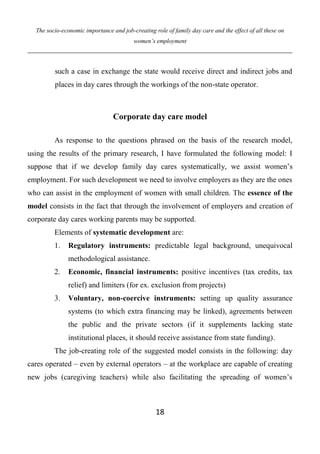 The socio-economic importance and job-creating role of family day care and the effect of all these on
women’s employment
18
such a case in exchange the state would receive direct and indirect jobs and
places in day cares through the workings of the non-state operator.
Corporate day care model
As response to the questions phrased on the basis of the research model,
using the results of the primary research, I have formulated the following model: I
suppose that if we develop family day cares systematically, we assist women’s
employment. For such development we need to involve employers as they are the ones
who can assist in the employment of women with small children. The essence of the
model consists in the fact that through the involvement of employers and creation of
corporate day cares working parents may be supported.
Elements of systematic development are:
1. Regulatory instruments: predictable legal background, unequivocal
methodological assistance.
2. Economic, financial instruments: positive incentives (tax credits, tax
relief) and limiters (for ex. exclusion from projects)
3. Voluntary, non-coercive instruments: setting up quality assurance
systems (to which extra financing may be linked), agreements between
the public and the private sectors (if it supplements lacking state
institutional places, it should receive assistance from state funding).
The job-creating role of the suggested model consists in the following: day
cares operated – even by external operators – at the workplace are capable of creating
new jobs (caregiving teachers) while also facilitating the spreading of women’s
 