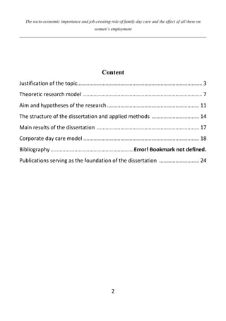 The socio-economic importance and job-creating role of family day care and the effect of all these on
women’s employment
2
Content
Justification of the topic.................................................................................... 3
Theoretic research model ................................................................................ 7
Aim and hypotheses of the research.............................................................. 11
The structure of the dissertation and applied methods ................................ 14
Main results of the dissertation ..................................................................... 17
Corporate day care model .............................................................................. 18
Bibliography ........................................................Error! Bookmark not defined.
Publications serving as the foundation of the dissertation ........................... 24
 
