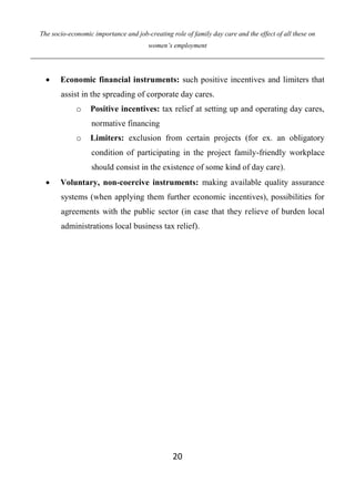 The socio-economic importance and job-creating role of family day care and the effect of all these on
women’s employment
20
 Economic financial instruments: such positive incentives and limiters that
assist in the spreading of corporate day cares.
o Positive incentives: tax relief at setting up and operating day cares,
normative financing
o Limiters: exclusion from certain projects (for ex. an obligatory
condition of participating in the project family-friendly workplace
should consist in the existence of some kind of day care).
 Voluntary, non-coercive instruments: making available quality assurance
systems (when applying them further economic incentives), possibilities for
agreements with the public sector (in case that they relieve of burden local
administrations local business tax relief).
 