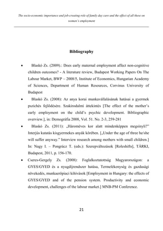 The socio-economic importance and job-creating role of family day care and the effect of all these on
women’s employment
21
Bibliography
 Blaskó Zs. (2009).: Does early maternal employment affect non-cognitive
children outcomes? - A literature review, Budapest Working Papers On The
Labour Market, BWP – 2008/5, Institute of Economics, Hungarian Academy
of Sciences, Department of Human Resources, Corvinus University of
Budapest
 Blaskó Zs. (2008): Az anya korai munkavállalásának hatásai a gyermek
pszichés fejlődésére. Szakirodalmi áttekintés [The effect of the mother’s
early employment on the child’s psychic development. Bibliographic
overview.], in: Demográfia 2008, Vol. 51. No. 2-3, 259-281
 Blaskó Zs. (2011): „Hároméves kor alatt mindenképpen megsínyli?”
Interjús kutatás kisgyermekes anyák körében. [„Under the age of three he/she
will suffer anyway.” Interview research among mothers with small children.]
In: Nagy I. – Pongrácz T. (eds.): Szerepváltozások [Roleshifts], TÁRKI,
Budapest, 2011, p. 156-170.
 Cseres-Gergely Zs. (2008): Foglalkoztatottság Magyarországon: a
GYES/GYED és a nyugdíjrendszer hatása, Termelékenység és gazdasági
növekedés, munkaerőpiaci kihívások [Employment in Hungary: the effects of
GYES/GYED and of the pension system. Productivity and economic
development, challenges of the labour market.] MNB-PM Conference.
 