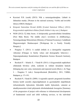 The socio-economic importance and job-creating role of family day care and the effect of all these on
women’s employment
22
 Kocsisné P.H. (szerk) (2013): Nők a nemzetgazdaságban. Látható és
láthatatlan munka. [Women in the national economy. Visible and invisible
labour.] ERGO, Budapest
 Központi Statisztikai Hivatal (KSH) [Central Statistical Office.] (2012):
Kisgyermekek napközbeni ellátása [Small children’s day care.], Budapest
 NGM (2012): Új baby boom. A középosztály gyermekvállalási forradalma
[New Baby Boom. The middle class’s revolution in childbearing.],
Nemzetgazdasági Minisztérium [Ministry of National Economy], Családbarát
Magyarországért Munkacsoport [Workgroup for a Family Friendly
Hungary.]
 Pongrácz T. (2011): A családi értékek és a demográfiai magatartás
változásai [Changes in family values and demographic behavior.] -
Népességtudományi Kutatóintézet [Population Science Research Institute],
Budapest
 Reszkető P. – Scharle Á. – Váradi B. (2011): A kisgyermekek napközbeni
ellátásának bővítése: célok, eszköztár és várható társadalmi hatások
[Inlarging day care: aims, instruments and expected social effects.] , In: Nagy
I. – Pongrácz T. (eds.): Szerepváltozások [Roleshifts.], 2011, TÁRKI,
Budapest, p. 171-191.
 Reszkető P., Váradi B. (2009): A regionális operatív programok keretében
kiírásra került szociális alapszolgáltatások és gyermekjóléti alapellátások
infrastrukturális fejlesztését, bölcsődék önálló fejlesztését, valamint az
akadálymenesítést érintő pályázatok előrehaladásának összegzése [Summary
of the progression of project with reference to infrastructural developments
of fundamental social and child welbeing services, to the individual
 