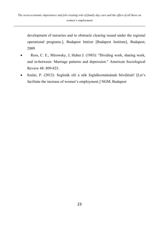 The socio-economic importance and job-creating role of family day care and the effect of all these on
women’s employment
23
development of nurseries and to obstracle clearing issued under the regional
operational programs.], Budapest Intézet [Budapest Institute], Budapest,
2009
 Ross, C. E., Mirowsky, J, Huber.J. (1983): "Dividing work, sharing work,
and in-between: Marriage patterns and depression." American Sociological
Review 48: 809-823.
 Szalai, P. (2012): Segítsük elő a nők foglalkoztatásának bővülését! [Let’s
facilitate the increase of women’s employment.] NGM, Budapest
 