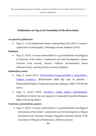 The socio-economic importance and job-creating role of family day care and the effect of all these on
women’s employment
24
Publications serving as the foundation of the dissertation
Accepted for publication:
 Nagy Á.: A női foglalkoztatás hatása a demográfiára [The effect of women’s
employment on demography.], Munkaügyi Szemle, Budapest (2014)
Published:
 Nagy Á. (2013): Az anyai munkavállalás és a gyermekfejlődés összefüggései
[Correlations of the mother’s employment and child development.], Kapocs
Folyóirat [Link Journal], Nemzeti Család-és Szociálpolitikai Intézet
[National Family- and Social Policy Institute], Budapest
Publications, books:
 Nagy Á. (szerk) (2011): Professzionális kisgyermekellátás a gyakorlatban -
Szakmai kézikönyv. [Professional child day care in practice –
Professional Guide.] Csodacsalád Egyesület, Budapest, ISBN: 978-963-08-
0395-3
 Nagy Á. (szerk) (2010): Kézikönyv családi napközi működtetőknek.
[Handbook for family day care operators.] Csodacsalád Egyesület, Budapest,
ISBN: 978-963-06-8684-6
Conference presentations, posters:
 Nagy Á. (2013): Az anyai munkavállalás és a gyermekfejlődés összefüggései
[Correlations of the mother’s employment and child development.], Magyar
Gyermekorvosok Társasága Országos Naggyűlés [National Summit of the
Association of Hungarian Pediatricians.], Debrecen (poster)
 