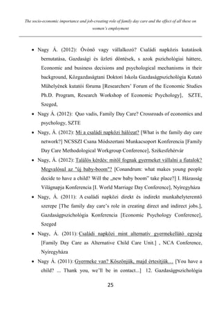 The socio-economic importance and job-creating role of family day care and the effect of all these on
women’s employment
25
 Nagy Á. (2012): Óvónő vagy vállalkozó? Családi napközis kutatások
bemutatása, Gazdasági és üzleti döntések, s azok pszichológiai háttere,
Economic and business decisions and psychological mechanisms in their
background, Közgazdaságtani Doktori Iskola Gazdaságpszichológia Kutató
Műhelyének kutatói fóruma [Researchers’ Forum of the Economic Studies
Ph.D. Program, Research Workshop of Economic Psychology], SZTE,
Szeged,
 Nagy Á. (2012): Quo vadis, Family Day Care? Crossroads of economics and
psychology, SZTE
 Nagy, Á. (2012): Mi a családi napközi hálózat? [What is the family day care
network?] NCSSZI Csana Módszertani Munkacsoport Konferencia [Family
Day Care Methodological Workgroup Conference], Székesfehérvár
 Nagy, Á. (2012): Találós kérdés: mitől fognak gyermeket vállalni a fiatalok?
Megvalósul az "új baby-boom"? [Conandrum: what makes young people
decide to have a child? Will the „new baby boom” take place?] I. Házasság
Világnapja Konferencia [I. World Marriage Day Conference], Nyíregyháza
 Nagy, Á. (2011): A családi napközi direkt és indirekt munkahelyteremtő
szerepe [The family day care’s role in creating direct and indirect jobs.],
Gazdaságpszichológia Konferencia [Economic Psychology Conference],
Szeged
 Nagy, Á. (2011): Családi napközi mint alternatív gyermekellátó egység
[Family Day Care as Alternative Child Care Unit.] , NCA Conference,
Nyíregyháza
 Nagy Á. (2011): Gyermeke van? Köszönjük, majd értesítjük… [You have a
child? ... Thank you, we’ll be in contact...] 12. Gazdaságpszichológia
 