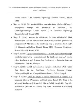 The socio-economic importance and job-creating role of family day care and the effect of all these on
women’s employment
26
Kutatói Fórum [12th Economic Psychology Research Forum], Szeged
SZTE
 Nagy Á. (2010): Női munkavállalás a szerepfeszültség tükrében [Women’s
employment through the perspective of rolestress.], 11.
Gazdaságpszichológia Kutatói Fórum [11th Economic Psychology
Research Forum], Szeged SZTE
 Nagy Á. (2010): Vannak jó vállalkozók és rossz vállalkozók? Mitől
működőképes a családi napközi mint vállalkozás? [Are there good and bad
enterpreneurs? What makes the family day care as enterprise functional?]
10. Gazdaságpszichológia Kutatói Fórum [10th Economic Psychology
Research Forum], Szeged SZTE
 Nagy Á. (2010): Egy csodálatos lehetőség – a családi napközi bemutatása [A
wonderful opportunity – presentation of the family day care.], „A munka
világa konferencia nap” [Labour Day Conference] – Sapientia Szerzetesi
Hittudományi Főiskola, Budapest
 Nagy Á. (2010): Családi napközikkel az egyszülős családokért [With Family
Day Cares for the One-Parent Families.], Csongrád Megyei
Esélyegyenlőségi Iroda [Csongrád County Equality Office], Szeged
 Nagy Á. (2010): Érvek és tények a családi napközikről a számok és a
kutatások tükrében [Arguments and Facts about Family Day Care in the
Mirror of Numbers and Research.], Háló a Családi Napközikért Egyesület
Konferencia [Network for Family Day Cares Association Conference],
Budapest
 