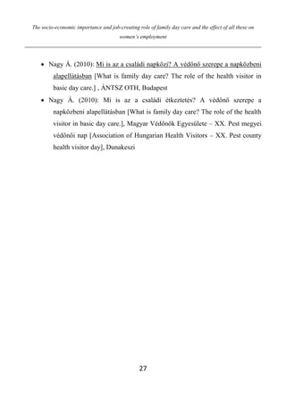 The socio-economic importance and job-creating role of family day care and the effect of all these on
women’s employment
27
 Nagy Á. (2010): Mi is az a családi napközi? A védőnő szerepe a napközbeni
alapellátásban [What is family day care? The role of the health visitor in
basic day care.] , ÁNTSZ OTH, Budapest
 Nagy Á. (2010): Mi is az a családi étkeztetés? A védőnő szerepe a
napközbeni alapellátásban [What is family day care? The role of the health
visitor in basic day care.], Magyar Védőnők Egyesülete – XX. Pest megyei
védőnői nap [Association of Hungarian Health Visitors – XX. Pest county
health visitor day], Dunakeszi
 