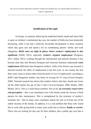 The socio-economic importance and job-creating role of family day care and the effect of all these on
women’s employment
3
Justification of the topic
In Europe, in countries following the traditional family model and where little
is spent on children’s institutional day care, the number of births has been drastically
decreasing, while it has had a relatively favourable development in those countries
which take great care and spend a lot on coordinating parents’ family and work
obligations. Birth rates are high in places where women’s employment is also
significant (NGM, 2012), especially women’s atypical employment (Pongrácz,
2011; Szalai, 2012). Looking through the international and national literature it has
become clear that, that Western European and American literature understands early
employment differently than Hungarian mothers: while in the former case research is
directed towards the effect of employment in the first year, in our country the first
three years count as almost taboo from the point of view of employment: according to
KSH’s data Hungarian mothers stay home on average for 4,7 years (Cseres-Gergely,
2008). National research has shown that mothers believe that they should stay home
till the child reaches the age of (not 3 but) 6 (Cseres-Gergely, 2008; Blaskó, 2008;
Blaskó, 2011). This is a multi-factor problem: first of all, an extremely conservative
role-perception – that is not modulated even if the family needs the income of both
parents for their maintenance. This is strengthened by the existence of mother’s
monetary aid – that in many cases constitutes almost the sole or at least one of the
stabile incomes of the family. In addition, it is a real problem that those who would
like to work after giving birth in many cases really has to choose: family or carrier.
Those who are looking for day care for their children, face a public day care that is
 