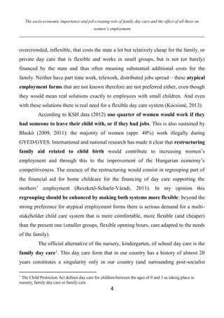 The socio-economic importance and job-creating role of family day care and the effect of all these on
women’s employment
4
overcrowded, inflexible, that costs the state a lot but relatively cheap for the family, or
private day care that is flexible and works in small groups, but is not (or barely)
financed by the state and thus often meaning substantial additional costs for the
family. Neither have part time work, telework, distributed jobs spread – these atypical
employment forms that are not known therefore are not preferred either, even though
they would mean real solutions exactly to employees with small children. And even
with these solutions there is real need for a flexible day care system (Kocsisné, 2013).
According to KSH data (2012) one quarter of women would work if they
had someone to leave their child with, or if they had jobs. This is also sustained by
Blaskó (2009, 2011): the majority of women (appr. 40%) work illegally during
GYED/GYES. International and national research has made it clear that restructuring
family aid related to child birth would contribute to increasing women’s
employment and through this to the improvement of the Hungarian economy’s
competitiveness. The essence of the restructuring would consist in regrouping part of
the financial aid for home childcare for the financing of day care supporting the
mothers’ employment (Reszkető-Scharle-Váradi, 2011). In my opinion this
regrouping should be enhanced by making both systems more flexible: beyond the
strong preference for atypical employment forms there is serious demand for a multi-
stakeholder child care system that is more comfortable, more flexible (and cheaper)
than the present one (smaller groups, flexible opening hours, care adapted to the needs
of the family).
The official alternative of the nursery, kindergarten, of school day care is the
family day care1
. This day care form that in our country has a history of almost 20
years constitutes a singularity only in our country (and surrounding post-socialist
1
The Child Protection Act defines day care for children between the ages of 0 and 3 as taking place in
nursery, family day care or family care.
 