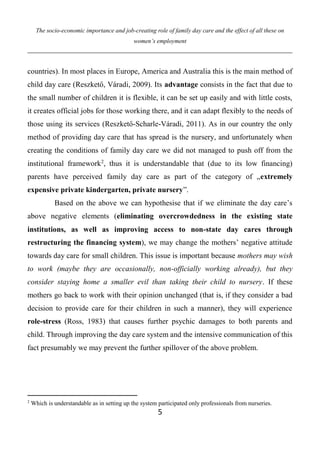 The socio-economic importance and job-creating role of family day care and the effect of all these on
women’s employment
5
countries). In most places in Europe, America and Australia this is the main method of
child day care (Reszkető, Váradi, 2009). Its advantage consists in the fact that due to
the small number of children it is flexible, it can be set up easily and with little costs,
it creates official jobs for those working there, and it can adapt flexibly to the needs of
those using its services (Reszkető-Scharle-Váradi, 2011). As in our country the only
method of providing day care that has spread is the nursery, and unfortunately when
creating the conditions of family day care we did not managed to push off from the
institutional framework2
, thus it is understandable that (due to its low financing)
parents have perceived family day care as part of the category of „extremely
expensive private kindergarten, private nursery”.
Based on the above we can hypothesise that if we eliminate the day care’s
above negative elements (eliminating overcrowdedness in the existing state
institutions, as well as improving access to non-state day cares through
restructuring the financing system), we may change the mothers’ negative attitude
towards day care for small children. This issue is important because mothers may wish
to work (maybe they are occasionally, non-officially working already), but they
consider staying home a smaller evil than taking their child to nursery. If these
mothers go back to work with their opinion unchanged (that is, if they consider a bad
decision to provide care for their children in such a manner), they will experience
role-stress (Ross, 1983) that causes further psychic damages to both parents and
child. Through improving the day care system and the intensive communication of this
fact presumably we may prevent the further spillover of the above problem.
2
Which is understandable as in setting up the system participated only professionals from nurseries.
 