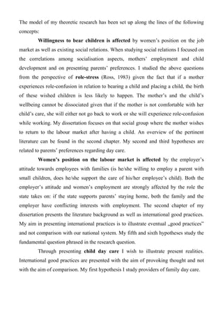 The model of my theoretic research has been set up along the lines of the following
concepts:
Willingness to bear children is affected by women’s position on the job
market as well as existing social relations. When studying social relations I focused on
the correlations among socialisation aspects, mothers’ employment and child
development and on presenting parents’ preferences. I studied the above questions
from the perspective of role-stress (Ross, 1983) given the fact that if a mother
experiences role-confusion in relation to bearing a child and placing a child, the birth
of these wished children is less likely to happen. The mother’s and the child’s
wellbeing cannot be dissociated given that if the mother is not comfortable with her
child’s care, she will either not go back to work or she will experience role-confusion
while working. My dissertation focuses on that social group where the mother wishes
to return to the labour market after having a child. An overview of the pertinent
literature can be found in the second chapter. My second and third hypotheses are
related to parents’ preferences regarding day care.
Women’s position on the labour market is affected by the employer’s
attitude towards employees with families (is he/she willing to employ a parent with
small children, does he/she support the care of his/her employee’s child). Both the
employer’s attitude and women’s employment are strongly affected by the role the
state takes on: if the state supports parents’ staying home, both the family and the
employer have conflicting interests with employment. The second chapter of my
dissertation presents the literature background as well as international good practices.
My aim in presenting international practices is to illustrate eventual „good practices”
and not comparison with our national system. My fifth and sixth hypotheses study the
fundamental question phrased in the research question.
Through presenting child day care I wish to illustrate present realities.
International good practices are presented with the aim of provoking thought and not
with the aim of comparison. My first hypothesis I study providers of family day care.
 