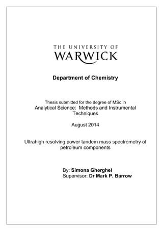  
	
  
	
  
	
   	
  
	
  
Department of Chemistry
Thesis submitted for the degree of MSc in
Analytical Science: Methods and Instrumental
Techniques
August 2014
Ultrahigh resolving power tandem mass spectrometry of
petroleum components
By: Simona Gherghel
Supervisor: Dr Mark P. Barrow
	
  
	
  
	
  
	
  
	
  
	
  
	
  
	
  
 