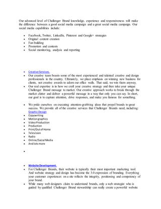 Our advanced level of Challenger Brand knowledge, experience and responsiveness will make
the difference between a good social media campaign and a great social media campaign. Our
social media capabilities include:
 Facebook, Twitter, LinkedIn, Pinterest and Google+ strategies
 Original content creation
 Fan building
 Promotion and contests
 Social monitoring, analysis and reporting
 Creative Services.
 Our creative team boasts some of the most experienced and talented creative and design
professionals in the country. Ultimately, we place emphasis on winning new business for
clients, not creative awards to adorn our office walls. That said, we win them anyway.
 Our real expertise is in how we craft your creative strategy and then take your unique
Challenger Brand message to market. Our creative approach works to break through the
market clutter and deliver a powerful message in a way that only you can say. In short,
our goal is to capture attention, drive responses, and make you famous for something.
 We pride ourselves on executing attention-grabbing ideas that propel brands to great
success. We provide all of the creative services that Challenger Brands need, including:
Graphic Design
 Copywriting
 Motiongraphics
 VideoProduction
 Production
 Print/Outof Home
 Television
 Radio
 Online/Social Media
 Andlotsmore

 Website Development.
 For Challenger Brands, their website is typically their most important marketing tool.
And website strategy and design has become the 3.0 expression of branding. Everything
your customer experiences on a site reflects the integrity, positioning and competency of
your brand.
 While many web designers claim to understand brands, only a web strategist who is
guided by qualified Challenger Brand stewardship can really create a powerful website
 