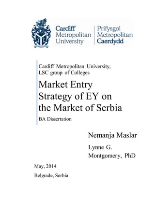 Nemanja Maslar
Cardiff Metropolitan University,
LSC group of Colleges
Market Entry
Strategy of EY on
the Market of Serbia
BA Dissertation
Lynne G.
Montgomery, PhD
May, 2014
Belgrade, Serbia
 