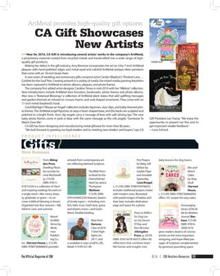 02.16 | CBA Retailers+Resources 39The Official Magazine of CBA
Gift President Leo Tracey.“We enjoy the
opportunity to present our line and to
get important retailer feedback.”
—Lora Schrock
From Abing-
don Press,
DwellingPlaces
by Lucinda Se­
crest McDowell
(p, $16.99,
ISBN: 97815­
01815324) is a collection of short
and inspiring readings focused on
a single word—like mercy, beau­
ty, gratitude, or grace—to un­
cover a biblical blessing or lesson.
Organized into four seasons—fall,
Advent, Lent, and summer.
Beauti-
fulBible
Verses by
Work­
man
Publish­
ing Co.,
Inc. (Harvest House, c, $12.99,
ISBN: 97807­36968003) provides
artwork from contemporary art­
ists reflecting beloved Scripture.
TheBibleProm-
iseBookforthe
Overwhelmed
Heartby Janice
Thompson
(Barbour,
$15.99, ISBN:
97816­34092234) features dozens
of timely topics—including com­
fort, faith, trust, God’s love, grace,
and dozens more—and God’s
Word. Flexible binding.
New from
Kerusso,
Classof2016
T-Shirthigh­
lights Jer.
29:11 and
is available in sizes small to 2XL.
Retail: $19.99-$21.99.
FirstPrayers
forBaby,Gift
Edition by
Sophie Piper
and Annabel
Spenceley
(Lion/Kregel,
c, $12.99, ISBN: 97807­45976655)
includes traditional prayers mixed
with modern ones. Illustrated
with pastel images of babies and
their toys. Includes dedication
page and space for a photo.
Paws to Reflect
for Dog Lov-
ers by Devon
O’Day and
Kim McLean
(Abingdon
Press, p, $9.99,
ISBN: 97815­01816437) offers 60
reflections that combine heart­
felt humor and insights into
daily lessons for dog lovers.
Mix-and-
Match
Cakes
by Shay
Shull
(Harvest
House,
c, $15.99, ISBN: 97807­36966092)
offers 101 recipes for easy cakes.
Encouraging
VersesoftheBi-
bleforMothers
Journal (Bar-
bour, $15.99,
ISBN: 97816­
30581473)
gives readers dozens of concise
entries on the most important,
intriguing, and hope-filled pas­
sages of Scripture complemented
by generous journaling space.
>>>New for 2016, CA Gift is introducing several artists’ works in the company’s ArtMetal,
a proprietary material created from recycled metals and handcrafted into a wide range of high-
quality gift products.
Making her debut in the gift industry, Amy Bremner incorporates her art on 3-by-7-inch ArtMetal
plaques with hand-polished edges and metal easel and colorful ArtMetal antique-silver pendants
that come with an 18-inch bead chain.
A new series of wedding and anniversary gifts comprise artist Carolyn Blaylock’s“Kindred Lane …
ConfettifortheSoul”line.Creatingartworkinavarietyofmedia,hermixedmediapaintingBreathless
has been captured in ArtMetal on photo albums, plaques, and photo frames.
The company first added artist-designer Caroline Simas in mid-2014 with her“Alleluia”collection.
New introductions include ArtMetal door knockers, bookmarks, photo frames and photo albums.
Also new is “Botanical Blessings,” a collection of ArtMetal plant stakes that add uplifting messages
and garden-themed art infused on crosses, hearts, and oval-shaped ornaments.They come with an
11-inch metal shepherd’s hook.
Carol Eldridge’s“Always an Angel”collection includes figurines, visor clips, and baby-themed pho­
to frames.The ArtMetal angel figurines sit atop a heart-shaped base, and the backs are sculpted and
polished to a bright finish. Visor clip angels carry a message of love with safe driving tips. The new
baby photo frames come in pink or blue with the same message as the crib angels: “Someone To
Watch Over Me.”
CA Gift has been designing and manufacturing metal giftware for more than 80 years.
“We look forward to greeting our loyal retailers and to meeting new retailers and buyers,”says CA
Gifts /
P R O D U C T I N T E L L I G E N C E
New Releases
ArtMetal provides high-quality gift options.
CA Gift Showcases
New Artists
 
