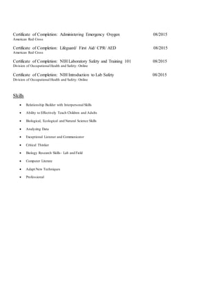 Certificate of Completion: Administering Emergency Oxygen 08/2015
American Red Cross
Certificate of Completion: Lifeguard/ First Aid/ CPR/ AED 08/2015
American Red Cross
Certificate of Completion: NIH Laboratory Safety and Training 101 08/2015
Division of Occupational Health and Safety: Online
Certificate of Completion: NIH Introduction to Lab Safety 08/2015
Division of Occupational Health and Safety: Online
Skills
 Relationship Builder with Interpersonal Skills
 Ability to Effectively Teach Children and Adults
 Biological, Ecological and Natural Science Skills
 Analyzing Data
 Exceptional Listener and Communicator
 Critical Thinker
 Biology Research Skills- Lab and Field
 Computer Literate
 Adapt New Techniques
 Professional
 