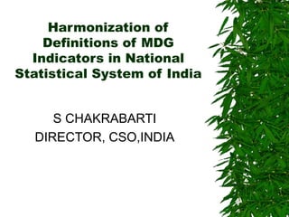 Harmonization of
Definitions of MDG
Indicators in National
Statistical System of India
S CHAKRABARTI
DIRECTOR, CSO,INDIA
 
